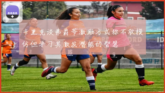 卡里克谈弗爵爷激励方式称不敢模仿但学习其激发潜能的智慧
