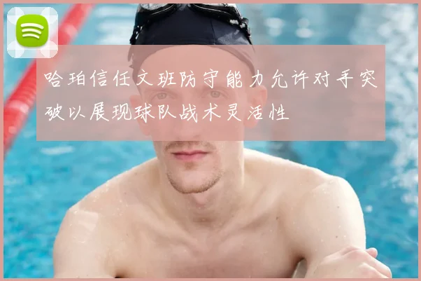 哈珀信任文班防守能力允许对手突破以展现球队战术灵活性