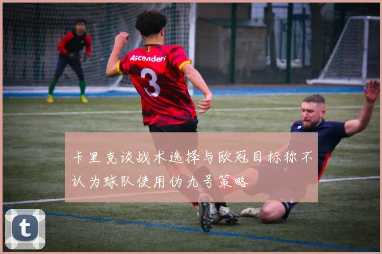 卡里克谈战术选择与欧冠目标称不认为球队使用伪九号策略