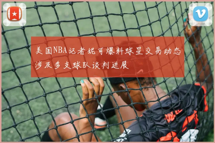 美国NBA记者妮可爆料球星交易动态涉及多支球队谈判进展