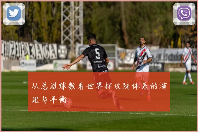 从总进球数看世界杯攻防体系的演进与平衡