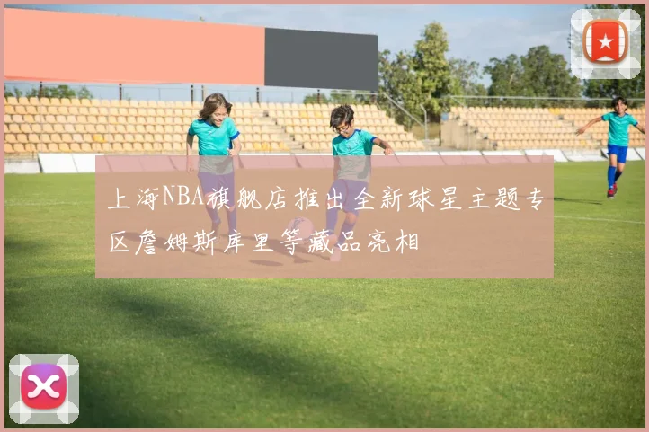 上海NBA旗舰店推出全新球星主题专区詹姆斯库里等藏品亮相