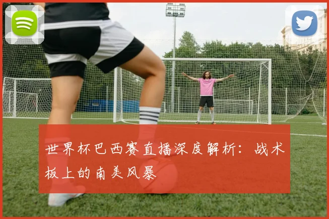世界杯巴西赛直播深度解析：战术板上的南美风暴