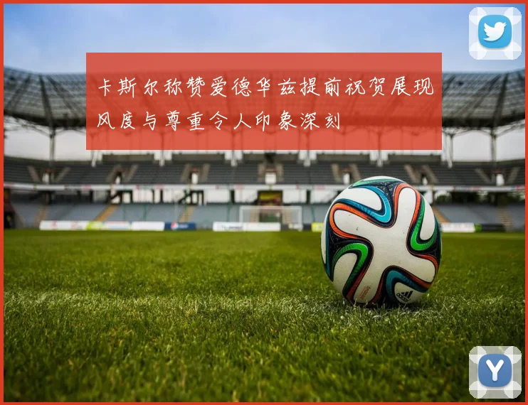 卡斯尔称赞爱德华兹提前祝贺展现风度与尊重令人印象深刻