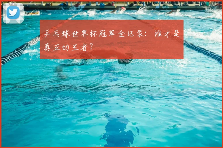 乒乓球世界杯冠军全记录：谁才是真正的王者？