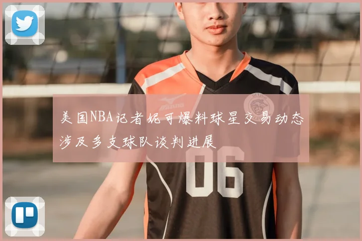 美国NBA记者妮可爆料球星交易动态涉及多支球队谈判进展