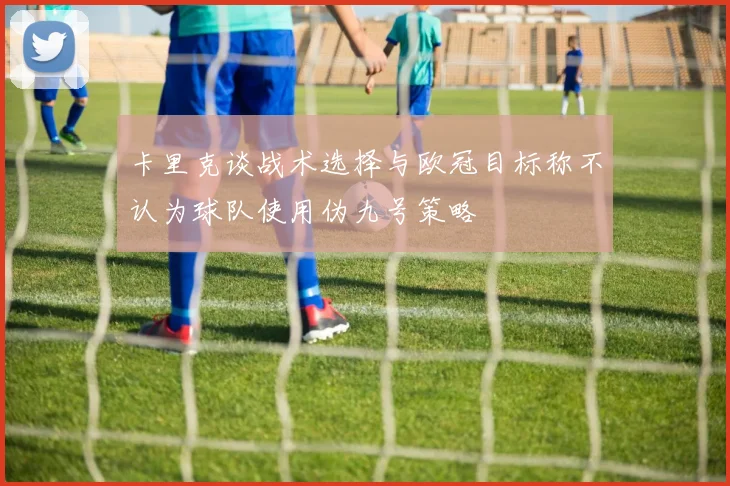 卡里克谈战术选择与欧冠目标称不认为球队使用伪九号策略