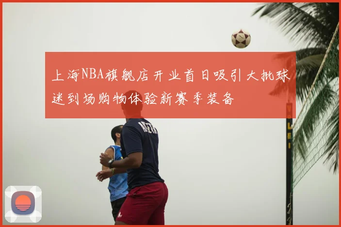 上海NBA旗舰店开业首日吸引大批球迷到场购物体验新赛季装备