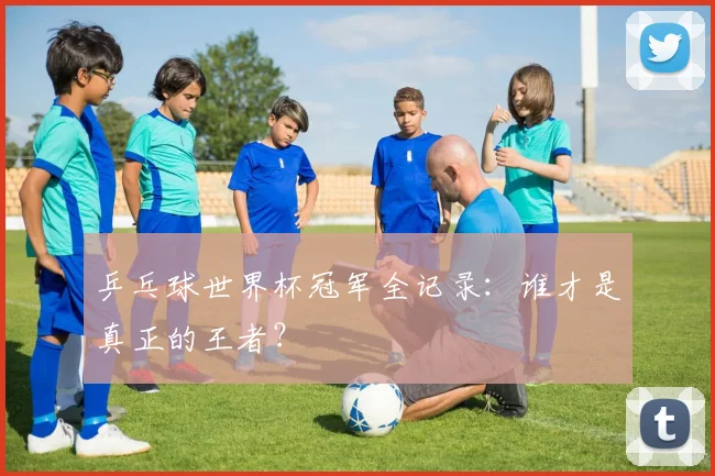 乒乓球世界杯冠军全记录：谁才是真正的王者？