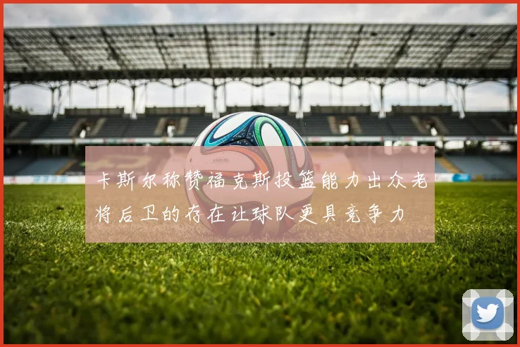 卡斯尔称赞福克斯投篮能力出众老将后卫的存在让球队更具竞争力