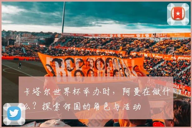 卡塔尔世界杯举办时，阿曼在做什么？探索邻国的角色与活动