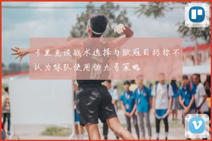 卡里克谈战术选择与欧冠目标称不认为球队使用伪九号策略