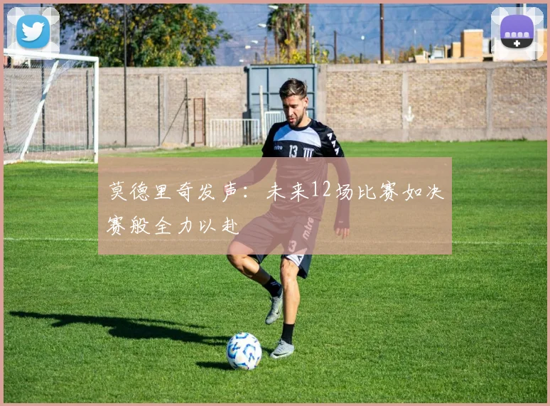 莫德里奇发声：未来12场比赛如决赛般全力以赴
