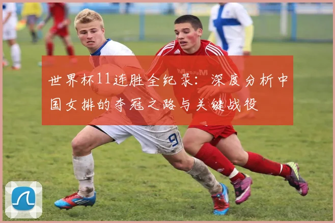 世界杯11连胜全纪录：深度分析中国女排的夺冠之路与关键战役