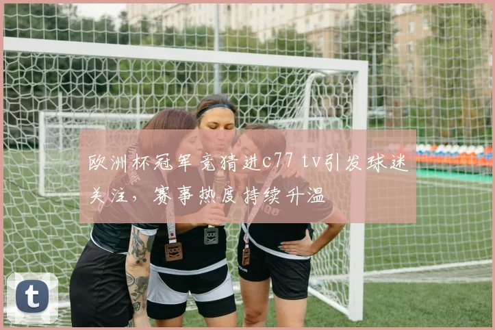 欧洲杯冠军竞猜进c77 tv引发球迷关注，赛事热度持续升温