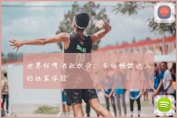 世界杯啤酒狂欢夜：专访畅饮达人的独家体验