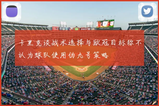 卡里克谈战术选择与欧冠目标称不认为球队使用伪九号策略
