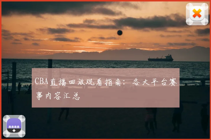 CBA直播回放观看指南：各大平台赛事内容汇总