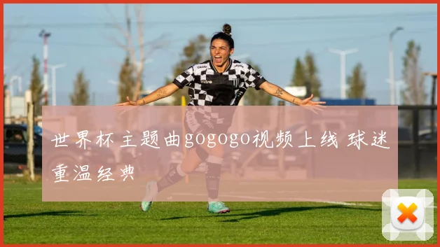 世界杯主题曲gogogo视频上线 球迷重温经典