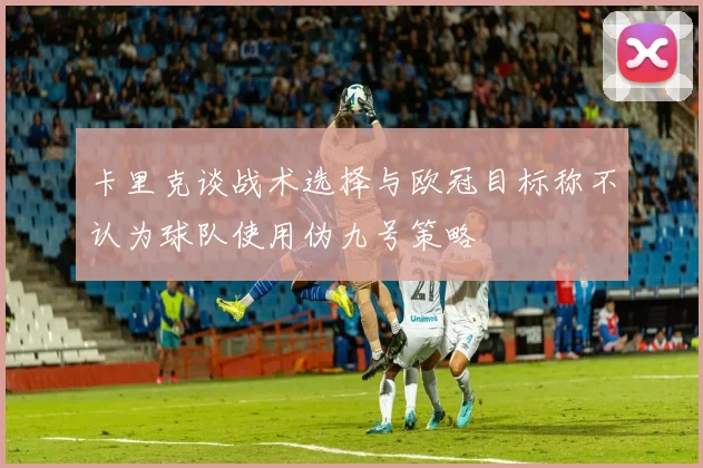 卡里克谈战术选择与欧冠目标称不认为球队使用伪九号策略
