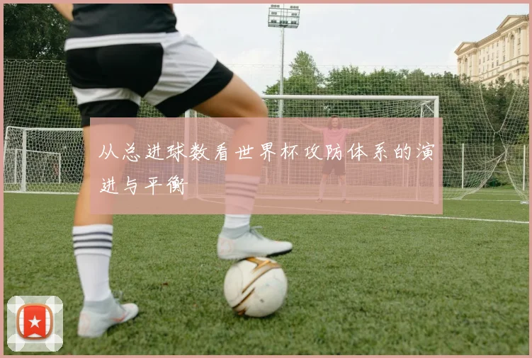 从总进球数看世界杯攻防体系的演进与平衡