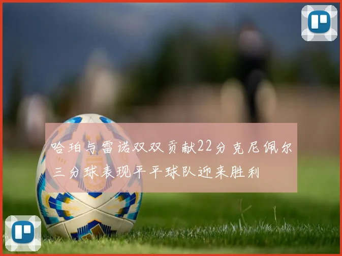 哈珀与雷诺双双贡献22分克尼佩尔三分球表现平平球队迎来胜利