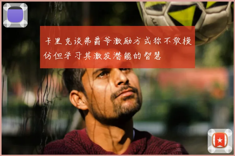 卡里克谈弗爵爷激励方式称不敢模仿但学习其激发潜能的智慧