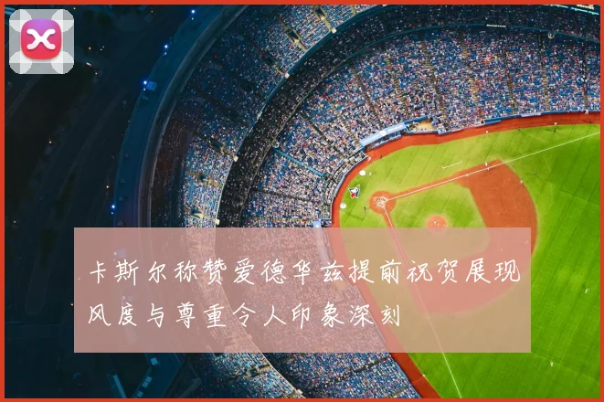 卡斯尔称赞爱德华兹提前祝贺展现风度与尊重令人印象深刻
