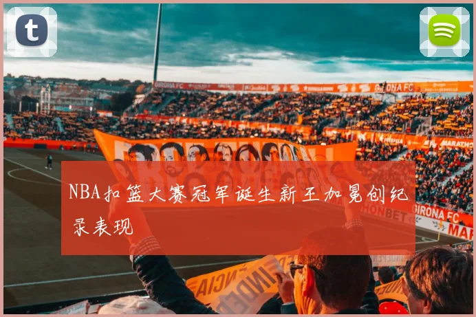 NBA扣篮大赛冠军诞生新王加冕创纪录表现
