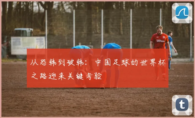 从恐韩到破韩：中国足球的世界杯之路迎来关键考验