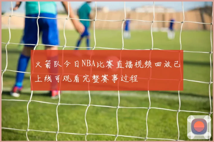 火箭队今日NBA比赛直播视频回放已上线可观看完整赛事过程