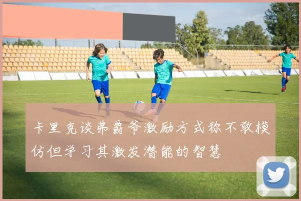 卡里克谈弗爵爷激励方式称不敢模仿但学习其激发潜能的智慧