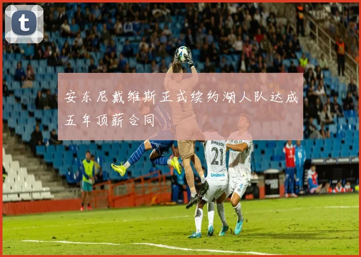 安东尼戴维斯正式续约湖人队达成五年顶薪合同