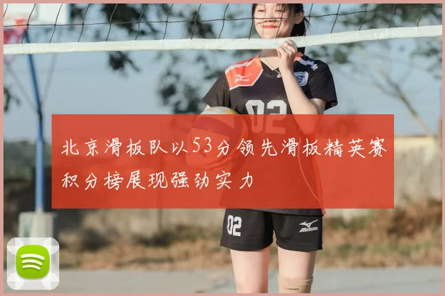 北京滑板队以53分领先滑板精英赛积分榜展现强劲实力