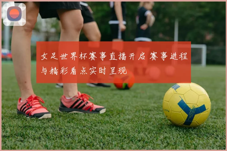 女足世界杯赛事直播开启 赛事进程与精彩看点实时呈现