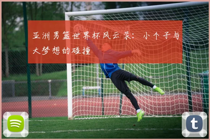 亚洲男篮世界杯风云录：小个子与大梦想的碰撞