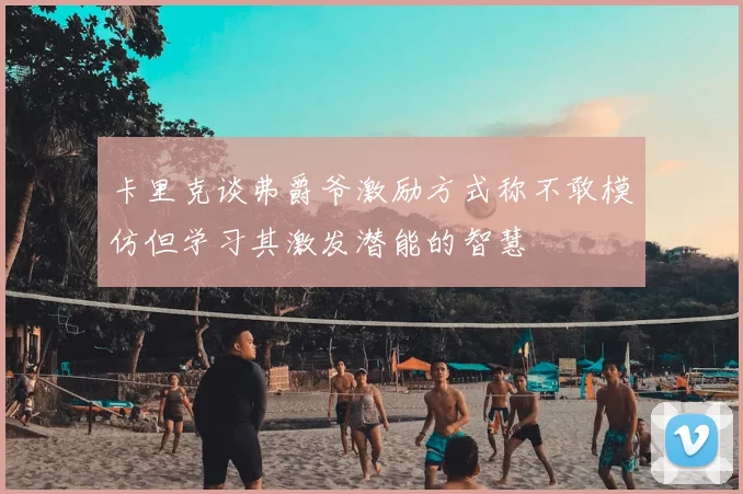 卡里克谈弗爵爷激励方式称不敢模仿但学习其激发潜能的智慧