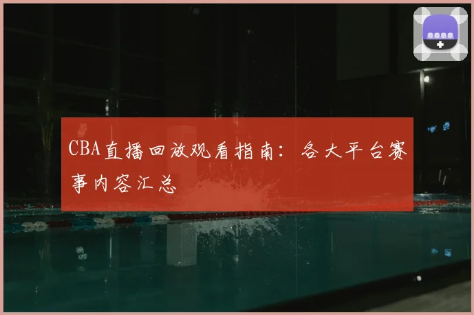 CBA直播回放观看指南：各大平台赛事内容汇总