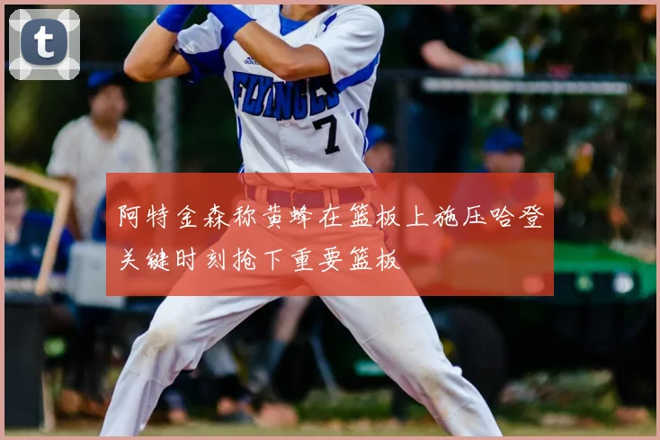 阿特金森称黄蜂在篮板上施压哈登关键时刻抢下重要篮板