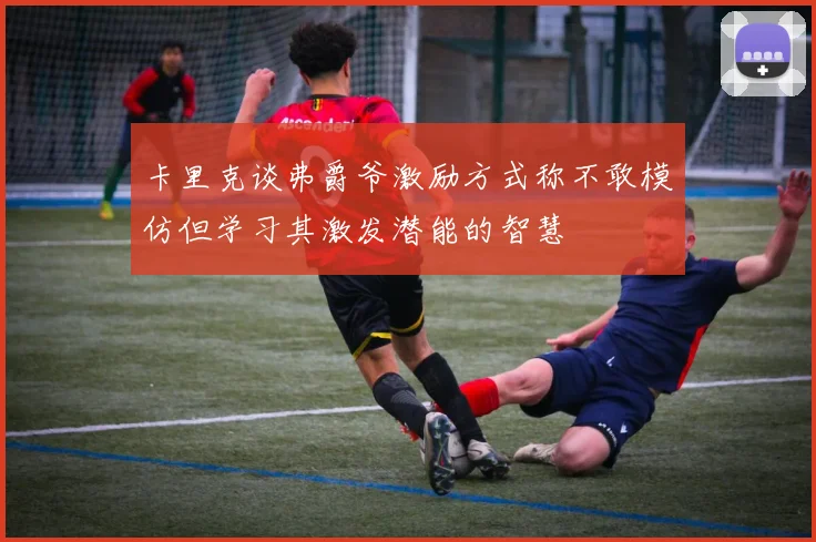 卡里克谈弗爵爷激励方式称不敢模仿但学习其激发潜能的智慧