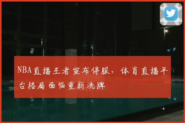 NBA直播王者宣布停服，体育直播平台格局面临重新洗牌