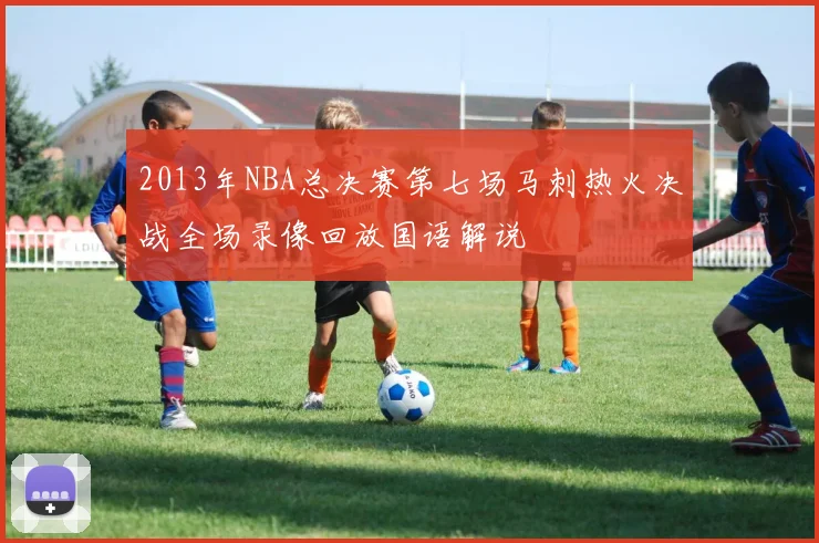 2013年NBA总决赛第七场马刺热火决战全场录像回放国语解说