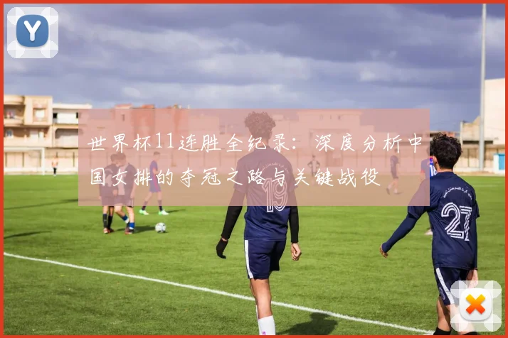 世界杯11连胜全纪录：深度分析中国女排的夺冠之路与关键战役