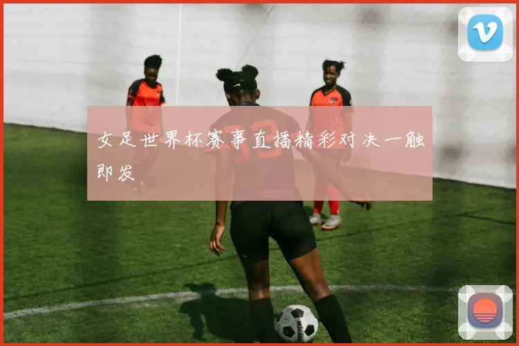 女足世界杯赛事直播精彩对决一触即发