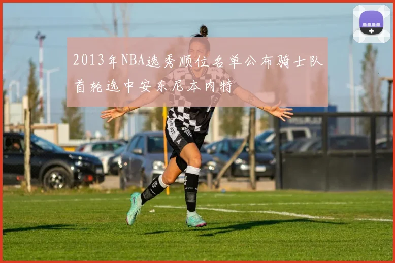 2013年NBA选秀顺位名单公布骑士队首轮选中安东尼本内特