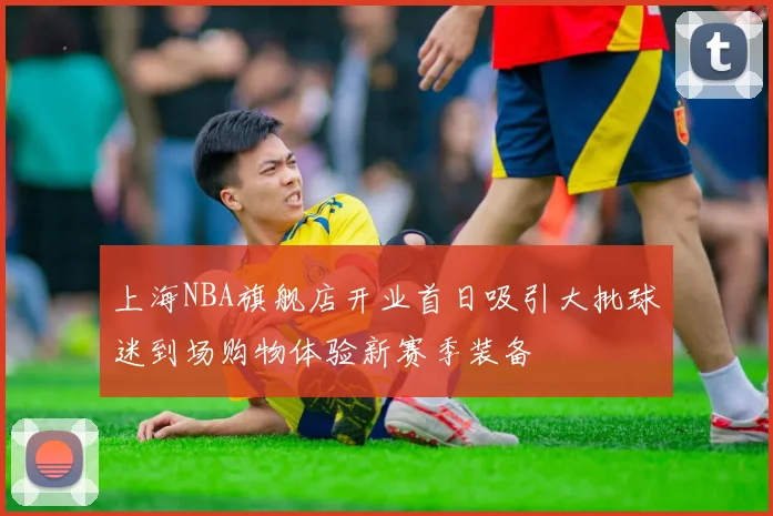 上海NBA旗舰店开业首日吸引大批球迷到场购物体验新赛季装备