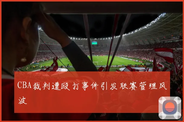 CBA裁判遭殴打事件引发联赛管理风波