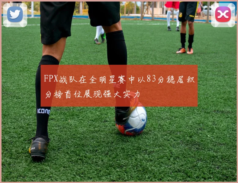 FPX战队在全明星赛中以83分稳居积分榜首位展现强大实力